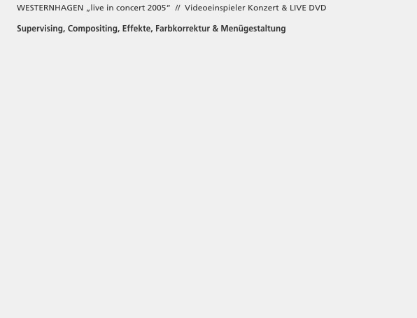       WESTERNHAGEN „live in concert 2005“  //  Videoeinspieler Konzert & LIVE DVD 

      Supervising, Compositing, Effekte, Farbkorrektur & Menügestaltung




